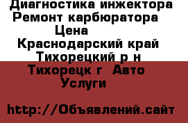 Диагностика инжектора. Ремонт карбюратора. › Цена ­ 500 - Краснодарский край, Тихорецкий р-н, Тихорецк г. Авто » Услуги   